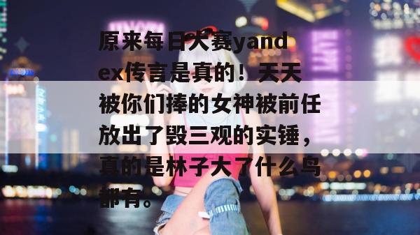 原来每日大赛yandex传言是真的！天天被你们捧的女神被前任放出了毁三观的实锤，真的是林子大了什么鸟都有。
