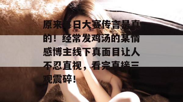 原来每日大赛传言是真的!经常发鸡汤的某情感博主线下真面目让人不忍直视,看完直接三观震碎! 原来每日大赛传言是真的!经常发鸡汤的某情感博主线下真面目让人不忍直视,看完直接三观震碎!