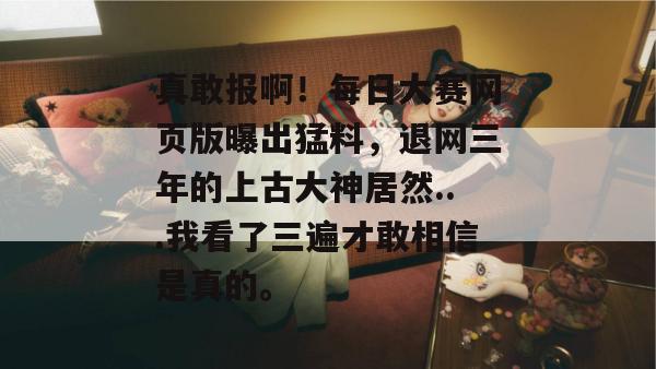 真敢报啊!每日大赛网页版曝出猛料,退网三年的上古大神居然...我看了三遍才敢相信是真的。 真敢报啊!每日大赛网页版曝出猛料,退网三年的上古大神居然...我看了三遍才敢相信是真的。