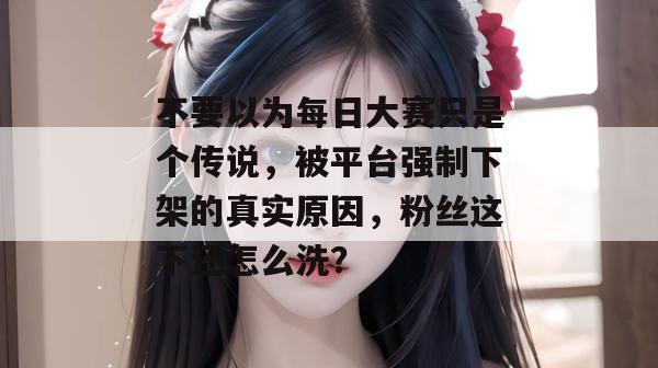 不要以为每日大赛只是个传说,被平台强制下架的真实原因,粉丝这下还怎么洗? 不要以为每日大赛只是个传说,被平台强制下架的真实原因,粉丝这下还怎么洗?