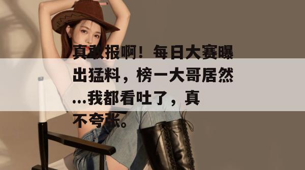 真敢报啊!每日大赛曝出猛料,榜一大哥居然...我都看吐了,真不夸张。 真敢报啊!每日大赛曝出猛料,榜一大哥居然...我都看吐了,真不夸张。