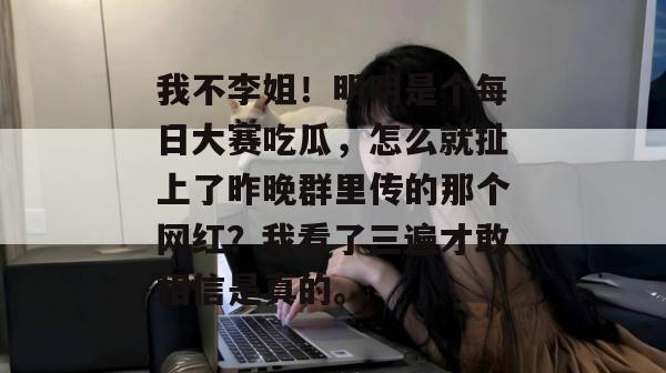 我不李姐！明明是个每日大赛吃瓜，怎么就扯上了昨晚群里传的那个网红？我看了三遍才敢相信是真的。